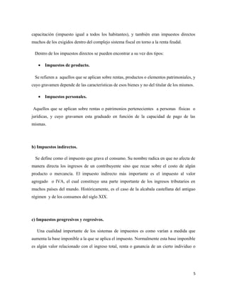 capacitación (impuesto igual a todos los habitantes), y también eran impuestos directos 
muchos de los exigidos dentro del complejo sistema fiscal en torno a la renta feudal. 
Dentro de los impuestos directos se pueden encontrar a su vez dos tipos: 
· Impuestos de producto. 
Se refieren a aquellos que se aplican sobre rentas, productos o elementos patrimoniales, y 
cuyo gravamen depende de las características de esos bienes y no del titular de los mismos. 
· Impuestos personales. 
Aquellos que se aplican sobre rentas o patrimonios pertenecientes a personas físicas o 
jurídicas, y cuyo gravamen esta graduado en función de la capacidad de pago de las 
mismas. 
b) Impuestos indirectos. 
Se define como el impuesto que grava el consumo. Su nombre radica en que no afecta de 
manera directa los ingresos de un contribuyente sino que recae sobre el costo de algún 
producto o mercancía. El impuesto indirecto más importante es el impuesto al valor 
agregado o IVA, el cual constituye una parte importante de los ingresos tributarios en 
muchos países del mundo. Históricamente, es el caso de la alcabala castellana del antiguo 
régimen y de los consumos del siglo XIX. 
c) Impuestos progresivos y regresivos. 
Una cualidad importante de los sistemas de impuestos es como varían a medida que 
aumenta la base imponible a la que se aplica el impuesto. Normalmente esta base imponible 
es algún valor relacionado con el ingreso total, renta o ganancia de un cierto individuo o 
5 
 