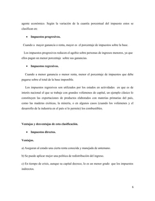 agente económico. Según la variación de la cuantía porcentual del impuesto estos se 
clasifican en: 
· Impuestos progresivos. 
Cuando a mayor ganancia o renta, mayor es el porcentaje de impuestos sobre la base. 
Los impuestos progresivos reducen el agobio sobre personas de ingresos menores, ya que 
ellos pagan un menor porcentaje sobre sus ganancias. 
· Impuestos regresivos. 
Cuando a menor ganancia o menor renta, menor el porcentaje de impuestos que debe 
pagarse sobre el total de la base imponible. 
Los impuestos regresivos son utilizados por los estados en actividades en que es de 
interés nacional el que se trabaje con grandes volúmenes de capital, un ejemplo clásico lo 
constituyen las exportaciones de productos elaborados con materias primarias del país, 
como las maderas exóticas, la minería, o en algunos casos (cuando los volúmenes y el 
desarrollo de la industria en el país si lo permite) los combustibles. 
Ventajas y desventajas de esta clasificación. 
· Impuestos directos. 
Ventajas. 
a) Aseguran al estado una cierta renta conocida y manejada de antemano. 
b) Se puede aplicar mejor una política de redistribución del ingreso. 
c) En tiempo de crisis, aunque su capital decrece, lo es un menor grado que los impuestos 
indirectos. 
6 
 