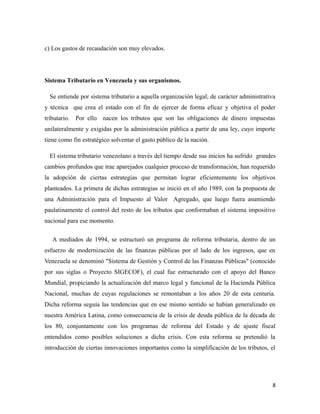 c) Los gastos de recaudación son muy elevados. 
Sistema Tributario en Venezuela y sus organismos. 
Se entiende por sistema tributario a aquella organización legal, de carácter administrativa 
y técnica que crea el estado con el fin de ejercer de forma eficaz y objetiva el poder 
tributario. Por ello nacen los tributos que son las obligaciones de dinero impuestas 
unilateralmente y exigidas por la administración pública a partir de una ley, cuyo importe 
tiene como fin estratégico solventar el gasto público de la nación. 
El sistema tributario venezolano a través del tiempo desde sus inicios ha sufrido grandes 
cambios profundos que trae aparejados cualquier proceso de transformación, han requerido 
la adopción de ciertas estrategias que permitan lograr eficientemente los objetivos 
planteados. La primera de dichas estrategias se inició en el año 1989, con la propuesta de 
una Administración para el Impuesto al Valor Agregado, que luego fuera asumiendo 
paulatinamente el control del resto de los tributos que conformaban el sistema impositivo 
nacional para ese momento. 
A mediados de 1994, se estructuró un programa de reforma tributaria, dentro de un 
esfuerzo de modernización de las finanzas públicas por el lado de los ingresos, que en 
Venezuela se denominó "Sistema de Gestión y Control de las Finanzas Públicas" (conocido 
por sus siglas o Proyecto SIGECOF), el cual fue estructurado con el apoyo del Banco 
Mundial, propiciando la actualización del marco legal y funcional de la Hacienda Pública 
Nacional, muchas de cuyas regulaciones se remontaban a los años 20 de esta centuria. 
Dicha reforma seguía las tendencias que en ese mismo sentido se habían generalizado en 
nuestra América Latina, como consecuencia de la crisis de deuda pública de la década de 
los 80, conjuntamente con los programas de reforma del Estado y de ajuste fiscal 
entendidos como posibles soluciones a dicha crisis. Con esta reforma se pretendió la 
introducción de ciertas innovaciones importantes como la simplificación de los tributos, el 
8 
 