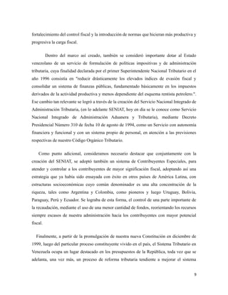 fortalecimiento del control fiscal y la introducción de normas que hicieran más productiva y 
progresiva la carga fiscal. 
Dentro del marco así creado, también se consideró importante dotar al Estado 
venezolano de un servicio de formulación de políticas impositivas y de administración 
tributaria, cuya finalidad declarada por el primer Superintendente Nacional Tributario en el 
año 1996 consistía en "reducir drásticamente los elevados índices de evasión fiscal y 
consolidar un sistema de finanzas públicas, fundamentado básicamente en los impuestos 
derivados de la actividad productiva y menos dependiente del esquema rentista petrolero.". 
Ese cambio tan relevante se logró a través de la creación del Servicio Nacional Integrado de 
Administración Tributaria, (en lo adelante SENIAT, hoy en día se le conoce como Servicio 
Nacional Integrado de Administración Aduanera y Tributaria), mediante Decreto 
Presidencial Número 310 de fecha 10 de agosto de 1994, como un Servicio con autonomía 
financiera y funcional y con un sistema propio de personal, en atención a las previsiones 
respectivas de nuestro Código Orgánico Tributario. 
Como punto adicional, consideramos necesario destacar que conjuntamente con la 
creación del SENIAT, se adoptó también un sistema de Contribuyentes Especiales, para 
atender y controlar a los contribuyentes de mayor significación fiscal, adoptando así una 
estrategia que ya había sido ensayada con éxito en otros países de América Latina, con 
estructuras socioeconómicas cuyo común denominador es una alta concentración de la 
riqueza, tales como Argentina y Colombia, como pioneros y luego Uruguay, Bolivia, 
Paraguay, Perú y Ecuador. Se lograba de esta forma, el control de una parte importante de 
la recaudación, mediante el uso de una menor cantidad de fondos, reorientando los recursos 
siempre escasos de nuestra administración hacia los contribuyentes con mayor potencial 
fiscal. 
Finalmente, a partir de la promulgación de nuestra nueva Constitución en diciembre de 
1999, luego del particular proceso constituyente vivido en el país, el Sistema Tributario en 
Venezuela ocupa un lugar destacado en los presupuestos de la República, toda vez que se 
adelanta, una vez más, un proceso de reforma tributaria tendiente a mejorar el sistema 
9 
 