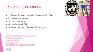TABLA DE CONTENIDOS
 1. Que es fondo monetario internacional (FMI)
 2. porque fue creado
 3. como funciona
 4. que busca el FMI
 5. Cuales son los países que lo integran
QUE ES FONDO MONETARIO INTERNACIONAL (FMI)
PORQUE FUE CREADO EL FMI
COMO FUNCIONA FMI
QUE BUSCA EL FMI
CUANTOS SON LOS PAISES QUE INTEGRAN EL FMI
karina angulo
angie estrada
kelly tibanta
2
 