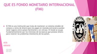 QUE ES FONDO MONETARIO INTERNACIONAL
(FMI)
 El FMI es una institución que trata de mantener un sistema estable de
compra y venta de dinero para los pagos en moneda extranjera puedan
tener lugares entre países fácilmente y sin retraso. El fondo se ocupa
fundamentalmente por los intereses de los bancos que prestan dinero
para resolver los problemas monetarios de los países.
atrás
adelante
karina angulo
angie estrada
kelly tibanta
3
 