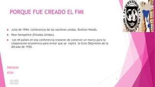 PORQUE FUE CREADO EL FMI
 Julio de 1944: conferencia de las naciones unidas, Bretton Woods.
 New Hampshire (Estados Unidos).
 Los 44 países en esa conferencia trataron de construir un marco para la
cooperación económica para evitar que se repita la Gran Depresión de la
década de 1930.
Adelante
atrás
karina angulo
angie estrada
kelly tibanta
4
 