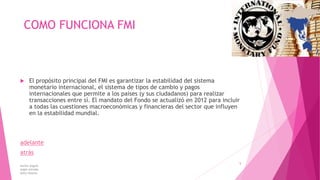 COMO FUNCIONA FMI
 El propósito principal del FMI es garantizar la estabilidad del sistema
monetario internacional, el sistema de tipos de cambio y pagos
internacionales que permite a los países (y sus ciudadanos) para realizar
transacciones entre sí. El mandato del Fondo se actualizó en 2012 para incluir
a todas las cuestiones macroeconómicas y financieras del sector que influyen
en la estabilidad mundial.
adelante
atrás
karina angulo
angie estrada
kelly tibanta
5
 