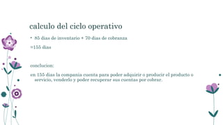 calculo del ciclo operativo
• 85 dias de inventario + 70 dias de cobranza
=155 dias
conclucion:
en 155 dias la compania cuenta para poder adquirir o producir el producto o
servicio, venderlo y poder recuperar sus cuentas por cobrar.
 