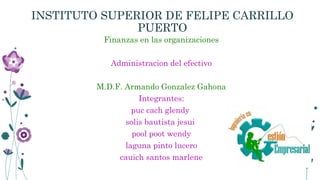 INSTITUTO SUPERIOR DE FELIPE CARRILLO
PUERTO
Finanzas en las organizaciones
Administracion del efectivo
M.D.F. Armando Gonzalez Gahona
Integrantes:
puc cach glendy
solis bautista jesui
pool poot wendy
laguna pinto lucero
cauich santos marlene
 