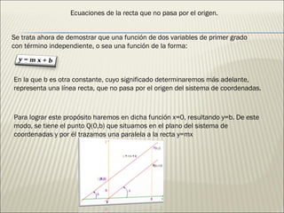 Se trata ahora de demostrar que una función de dos variables de primer grado con término independiente, o sea una función de la forma: En la que b es otra constante, cuyo significado determinaremos más adelante, representa una línea recta, que no pasa por el origen del sistema de coordenadas. Para lograr este propósito haremos en dicha función x=0, resultando y=b. De este modo, se tiene el punto Q(0,b) que situamos en el plano del sistema de coordenadas y por él trazamos una paralela a la recta y=mx Ecuaciones de la recta que no pasa por el origen. 