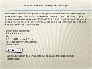 Precisamente haremos ver que la función y=mx+b representa una paralela que no pasa por el origen, para lo cual tomamos sobre ella un punto cualquiera P(x,y), y demostraremos que para ese punto, lo mismo que si se tratara de cualquier otro, se cumple la condición de que su ordenada y sea igual a la pendiente m por la abscisa x de ese punto más la constante b. De la Figura  deducimos: S P = S R + R P Pero: S P = y ; S R = m x y R P = b Por tanto, sustituyendo valores, encontramos: Que es la ecuación de la línea recta que no pasa por el origen de ejes coordenados. Ecuaciones de la recta que no pasa por el origen. 