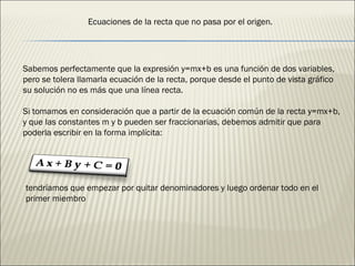 Sabemos perfectamente que la expresión y=mx+b es una función de dos variables, pero se tolera llamarla ecuación de la recta, porque desde el punto de vista gráfico su solución no es más que una línea recta. Si tomamos en consideración que a partir de la ecuación común de la recta y=mx+b, y que las constantes m y b pueden ser fraccionarias, debemos admitir que para poderla escribir en la forma implícita: tendríamos que empezar por quitar denominadores y luego ordenar todo en el primer miembro Ecuaciones de la recta que no pasa por el origen. 