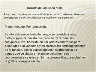 Trazado de una línea recta . Para trazar una línea recta a partir de su ecuación, podemos utilizar uno cualesquiera de los tres métodos o procedimientos siguientes: Primer método. Por tabulación. Se cita este procedimiento porque se considera como método general, puesto que permite trazar también cualquier curva. Consiste en dar valores arbitrarios pero ordenados a la variable x y en calcular los correspondientes de la función, con lo que se obtienen coordenadas de puntos que se sitúan en el plano del sistema de coordenadas y se unen en forma consecutiva, para obtener la gráfica correspondiente. 