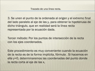 Trazado   de una línea recta. 3. Se unen el punto de la ordenada al origen y el extremo final del lado paralelo al eje de las y, para obtener la hipotenusa de dicho triángulo, que en realidad será la línea recta representada por la ecuación dada. Tercer método: Por los puntos de intersección de la recta con los ejes coordenados. Este procedimiento es muy conveniente cuando la ecuación de la recta es de la forma implícita, fórmula . Si hacemos en ella y=0, determinaremos las coordenadas del punto donde la recta corta al eje de las x,  
