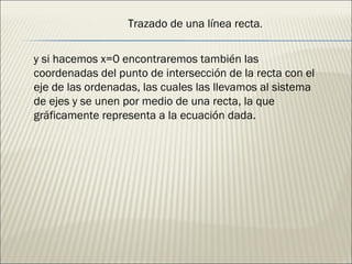 y si hacemos x=0 encontraremos también las coordenadas del punto de intersección de la recta con el eje de las ordenadas, las cuales las llevamos al sistema de ejes y se unen por medio de una recta, la que gráficamente representa a la ecuación dada. Trazado de una línea recta . 