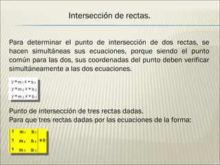 Intersección de rectas. Para determinar el punto de intersección de dos rectas, se hacen simultáneas sus ecuaciones, porque siendo el punto común para las dos, sus coordenadas del punto deben verificar simultáneamente a las dos ecuaciones. Punto de intersección de tres rectas dadas. Para que tres rectas dadas por las ecuaciones de la forma: 