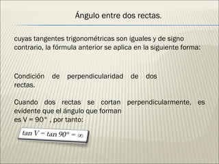 cuyas tangentes trigonométricas son iguales y de signo contrario, la fórmula anterior se aplica en la siguiente forma: Ángulo entre dos rectas . Condición de perpendicularidad de dos rectas. Cuando dos rectas se cortan perpendicularmente, es evidente que el ángulo que forman es V = 90° , por tanto: 