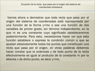 Ecuación de la recta  que pasa por el origen del sistema de coordenada cartesiana. Vamos ahora a demostrar que toda recta que pasa por el origen del sistema de coordenadas está representada por una función de la forma y=mx o sea una función de dos variables de primer grado, sin término independiente, en la que m es una constante cuyo significado estableceremos posteriormente. Para esto, necesitamos hacer ver que esta función establece o expresa la condición común a que se ajustan absolutamente todos los puntos que constituyen una recta que pasa por el origen, en otras palabras debemos hacer constar que la ordenada y de todo punto de la recta efectivamente es igual al producto de la constante m por la abscisa x de dicho punto, es decir y=mx. 