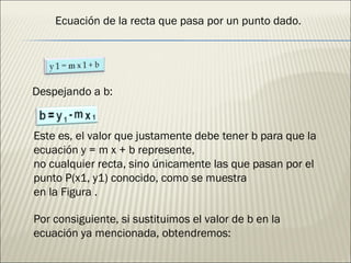 Ecuación de la recta que pasa por un punto dado. Despejando a b: Este es, el valor que justamente debe tener b para que la ecuación y = m x + b represente, no cualquier recta, sino únicamente las que pasan por el punto P(x1, y1) conocido, como se muestra en la Figura . Por consiguiente, si sustituimos el valor de b en la ecuación ya mencionada, obtendremos: 