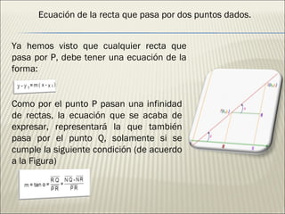 Ecuación de la recta que pasa por dos puntos dados. Ya hemos visto que cualquier recta que pasa por P, debe tener una ecuación de la forma: Como por el punto P pasan una infinidad de rectas, la ecuación que se acaba de expresar, representará la que también pasa por el punto Q, solamente si se cumple la siguiente condición (de acuerdo a la Figura)  