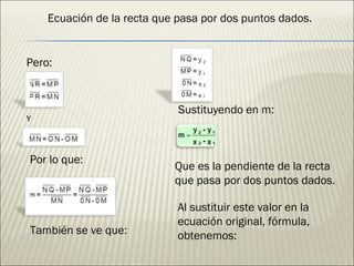 Ecuación de la recta que pasa por dos puntos dados. Pero: Y Por lo que: También se ve que: Que es la pendiente de la recta que pasa por dos puntos dados. Al sustituir este valor en la ecuación original, fórmula, obtenemos: Sustituyendo en m: 