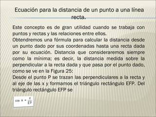 Este concepto es de gran utilidad cuando se trabaja con puntos y rectas y las relaciones entre ellos. Obtendremos una fórmula para calcular la distancia desde un punto dado por sus coordenadas hasta una recta dada por su ecuación. Distancia que consideraremos siempre como la mínima; es decir, la distancia medida sobre la perpendicular a la recta dada y que pasa por el punto dado, como se ve en la Figura 25: Desde el punto P se trazan las perpendiculares a la recta y al eje de las x y formamos el triángulo rectángulo EFP. Del triángulo rectángulo EFP se Ecuación para la distancia de un punto a una línea recta. 
