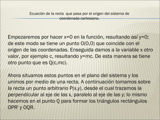 Empezaremos por hacer x=0 en la función, resultando así y=0; de este modo se tiene un punto O(0,0) que coincide con el origen de las coordenadas. Enseguida damos a la variable x otro valor, por ejemplo c, resultando y=mc. De esta manera se tiene otro punto que es Q(c,mc). Ahora situamos estos puntos en el plano del sistema y los unimos por medio de una recta. A continuación tomamos sobre la recta un punto arbitrario P(x,y), desde el cual trazamos la perpendicular al eje de las x, paralelo al eje de las y; lo mismo hacemos en el punto Q para formar los triángulos rectángulos OPR' y OQR. Ecuación de la recta  que pasa por el origen del sistema de coordenada cartesiana. 