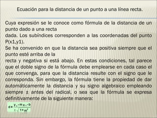Ecuación para la distancia de un punto a una línea recta. Cuya expresión se le conoce como fórmula de la distancia de un punto dado a una recta dada. Los subíndices corresponden a las coordenadas del punto P(x1,y1). Se ha convenido en que la distancia sea positiva siempre que el punto esté arriba de la recta y negativa si está abajo. En estas condiciones, tal parece que el doble signo de la fórmula debe emplearse en cada caso el que convenga, para que la distancia resulte con el signo que le corresponda. Sin embargo, la fórmula tiene la propiedad de dar automáticamente la distancia y su signo algebraico empleando siempre ± antes del radical, o sea que la fórmula se expresa definitivamente de la siguiente manera: 