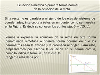 Si la recta no es paralela a ninguno de los ejes del sistema de coordenadas, intercepta a éstos en un punto, como se muestra en la Figura. Es decir se conocen los puntos p(a, 0) y p'(0, b). Vamos a expresar la ecuación de la recta en otra forma denominada simétrica o primera forma normal, en que los parámetros sean la abscisa y la ordenada al origen. Para esto, empezaremos por escribir la ecuación en su forma común, como lo indica la fórmula , en la cual la tangente está dada por: Ecuación simétrica o primera forma normal  de la ecuación de la recta. 