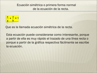 Que es la llamada ecuación simétrica de la recta. Esta ecuación puede considerarse como interesante, porque a partir de ella es muy rápido el trazado de una línea recta o porque a partir de la gráfica respectiva fácilmente se escribe la ecuación. Ecuación simétrica o primera forma normal  de la ecuación de la recta. 