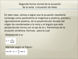 Segunda forma normal de la ecuación de la recta  o ecuación de Hess. En este caso, vamos a lograr que la ecuación resultante contenga como parámetros la magnitud p positiva, precisa y rigurosamente positiva, de la perpendicular llevada del origen de coordenadas a la recta y el ángulo que esta perpendicular forma con el eje de la x. Partiremos de la ecuación simétrica, fórmula , para la cual Despejando a a: Además según la Figura : 