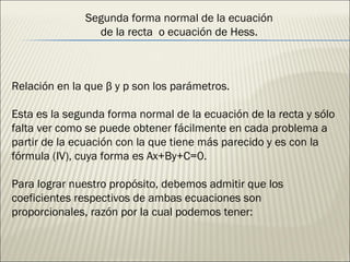 Segunda forma normal de la ecuación de la recta  o ecuación de Hess. Relación en la que β y p son los parámetros. Esta es la segunda forma normal de la ecuación de la recta y sólo falta ver como se puede obtener fácilmente en cada problema a partir de la ecuación con la que tiene más parecido y es con la fórmula (IV), cuya forma es Ax+By+C=0. Para lograr nuestro propósito, debemos admitir que los coeficientes respectivos de ambas ecuaciones son proporcionales, razón por la cual podemos tener: 