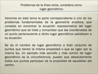 Problemas de la línea recta, considera como  lugar geométrico. Veremos en este tema la parte correspondiente a uno de los problemas fundamentales de la geometría analítica, que consiste en encontrar la ecuación representativa del lugar geométrico que se trate y comprobar que las coordenadas de un punto perteneciente a dicho lugar geométrico satisfacen a su ecuación. Se da el nombre de lugar geométrico a todo conjunto de puntos que tienen la misma propiedad o que se rigen por la misma ley. Un ejemplo más sencillo y más común de lugar geométrico es la circunferencia, puesto que absolutamente todos sus puntos participan de la propiedad de equidistar del centro. 