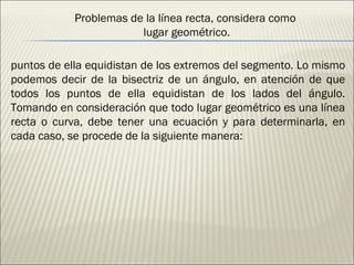 Problemas de la línea recta, considera como  lugar geométrico. puntos de ella equidistan de los extremos del segmento. Lo mismo podemos decir de la bisectriz de un ángulo, en atención de que todos los puntos de ella equidistan de los lados del ángulo. Tomando en consideración que todo lugar geométrico es una línea recta o curva, debe tener una ecuación y para determinarla, en cada caso, se procede de la siguiente manera: 
