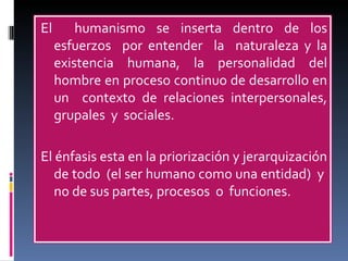 El  humanismo se inserta dentro de los esfuerzos  por entender  la  naturaleza y la existencia humana, la personalidad del hombre en proceso continuo de desarrollo en un  contexto de relaciones interpersonales, grupales  y  sociales.  El énfasis esta en la priorización y jerarquización de todo  (el ser humano como una entidad)  y  no de sus partes, procesos  o  funciones. 