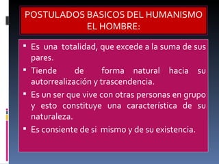 Es  una  totalidad, que excede a la suma de sus pares. Tiende  de  forma natural hacia su autorrealización y trascendencia.  Es un ser que vive con otras personas en grupo y esto constituye una característica de su naturaleza. Es consiente de si  mismo y de su existencia. POSTULADOS BASICOS DEL HUMANISMO EL HOMBRE: 