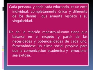 Cada persona, y ende cada educando, es un ente individual, completamente único y diferente de los demás  que amerita respeto a su singularidad.  De ahí la relación maestro-alumno tiene que basarse en el respeto y partir de las necesidades y potencialidades de cada uno, fomentándose un clima social propicio para que la comunicación académica y  emocional sea exitosa. 