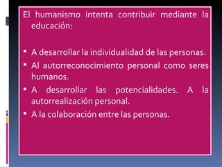 El humanismo intenta contribuir mediante la educación: A desarrollar la individualidad de las personas. Al autorreconocimiento personal como seres humanos. A desarrollar las potencialidades. A la autorrealización personal. A la colaboración entre las personas. 
