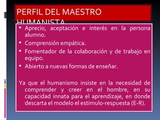 PERFIL DEL MAESTRO HUMANISTA Aprecio, aceptación e interés en la persona alumno. Comprensión empática. Fomentador de la colaboración y de trabajo en equipo. Abierto a nuevas formas de enseñar. Ya que el humanismo insiste en la necesidad de comprender y creer en el hombre, en su capacidad innata para el aprendizaje, en donde descarta el modelo el estimulo-respuesta (E-R). 