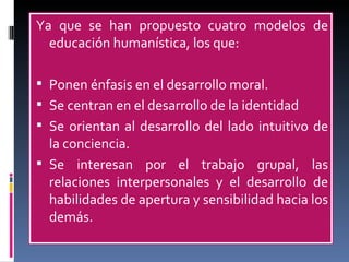 Ya que se han propuesto cuatro modelos de educación humanística, los que: Ponen énfasis en el desarrollo moral. Se centran en el desarrollo de la identidad Se orientan al desarrollo del lado intuitivo de la conciencia. Se interesan por el trabajo grupal, las relaciones interpersonales y el desarrollo de habilidades de apertura y sensibilidad hacia los demás. 