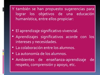 Y también se han propuesto sugerencias para lograr los objetivos de una educación humanística, entre ellos propiciar: El aprendizaje significativo vivencial. Aprendizajes significativos acorde con los intereses y necesidades. La colaboración entre los alumnos. La autonomía de los alumnos. Ambientes de enseñanza-aprendizaje de respeto, comprensión y apoyo, etc. 