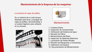 La lavadora de cajas de pollitos
Es un sistema de un solo tanque,
diseñado para lavar y enjuagar las
cajas de pollitos, devolviéndolas a
un estado higiénico para utilizarlo
en su proceso
1. Limpieza Diaria
2. Inspección de Componentes
3. Verificación del Sistema de Agua
4. Revisión de Filtros
5. Mantenimiento del Motor
6. Inspección de Sistemas Eléctricos
7. Lubricación de Partes Móviles
8. Revisión de Mangueras y Conexiones
9. Calibración de Equipos
10. Documentación de Mantenimiento
 