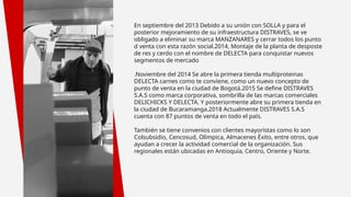 En septiembre del 2013 Debido a su unión con SOLLA y para el
posterior mejoramiento de su infraestructura DISTRAVES, se ve
obligado a eliminar su marca MANZANARES y cerrar todos los punto
d venta con esta razón social.2014, Montaje de la planta de desposte
de res y cerdo con el nombre de DELECTA para conquistar nuevos
segmentos de mercado
.Noviembre del 2014 Se abre la primera tienda multiproteinas
DELECTA carnes como te conviene, como un nuevo concepto de
punto de venta en la ciudad de Bogotá.2015 Se define DISTRAVES
S.A.S como marca corporativa, sombrilla de las marcas comerciales
DELICHICKS Y DELECTA. Y posteriormente abre su primera tienda en
la ciudad de Bucaramanga.2018 Actualmente DISTRAVES S.A.S
cuenta con 87 puntos de venta en todo el país.
También se tiene convenios con clientes mayoristas como lo son
Colsubsidio, Cencosud, Olímpica, Almacenes Éxito, entre otros, que
ayudan a crecer la actividad comercial de la organización. Sus
regionales están ubicadas en Antioquia, Centro, Oriente y Norte.
 