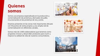 Quienes
somos
Somos una empresa especializada en la producción y
comercialización de proteínas y derivados de pollo;
incursionando en las proteínas de res y cerdo.
Estamos presentes en las zonas más importantes del país
con 50 puntos de venta propios y una amplia red de
comercialización en diferentes canales.
Somos más de 2.000 colaboradores que tenemos como
propósito innovar y desarrollar productos para nutrir y
mejorar la calidad de vida de nuestros consumidores.
 