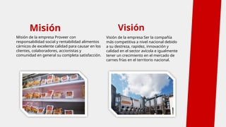 Misión
Misión de la empresa Proveer con
responsabilidad social y rentabilidad alimentos
cárnicos de excelente calidad para causar en los
clientes, colaboradores, accionistas y
comunidad en general su completa satisfacción.
Visión de la empresa Ser la compañía
más competitiva a nivel nacional debido
a su destreza, rapidez, innovación y
calidad en el sector avícola e igualmente
tener un crecimiento en el mercado de
carnes frías en el territorio nacional.
Visión
 