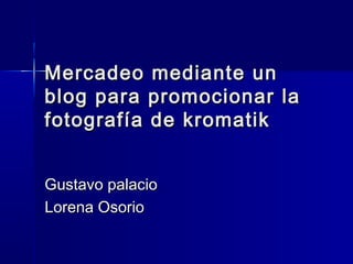 Mercadeo mediante un
blog para promocionar la
fotografía de kromatik
Gustavo palacio
Lorena Osorio

 