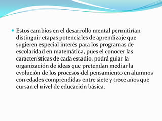  Estos cambios en el desarrollo mental permitirían
 distinguir etapas potenciales de aprendizaje que
 sugieren especial interés para los programas de
 escolaridad en matemática, pues el conocer las
 características de cada estadio, podrá guiar la
 organización de ideas que pretendan mediar la
 evolución de los procesos del pensamiento en alumnos
 con edades comprendidas entre siete y trece años que
 cursan el nivel de educación básica.
 
