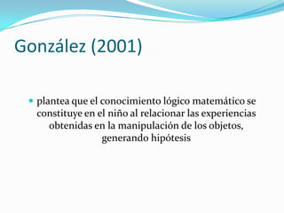 González (2001)

  plantea que el conocimiento lógico matemático se
  constituye en el niño al relacionar las experiencias
    obtenidas en la manipulación de los objetos,
                 generando hipótesis
 
