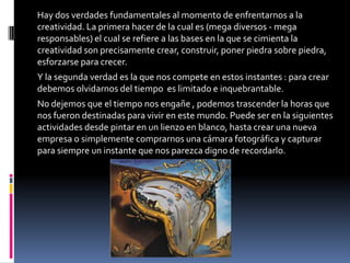 Hay dos verdades fundamentales al momento de enfrentarnos a la
creatividad. La primera hacer de la cual es (mega diversos - mega
responsables) el cual se refiere a las bases en la que se cimienta la
creatividad son precisamente crear, construir, poner piedra sobre piedra,
esforzarse para crecer.
Y la segunda verdad es la que nos compete en estos instantes : para crear
debemos olvidarnos del tiempo es limitado e inquebrantable.
No dejemos que el tiempo nos engañe , podemos trascender la horas que
nos fueron destinadas para vivir en este mundo. Puede ser en la siguientes
actividades desde pintar en un lienzo en blanco, hasta crear una nueva
empresa o simplemente comprarnos una cámara fotográfica y capturar
para siempre un instante que nos parezca digno de recordarlo.
 