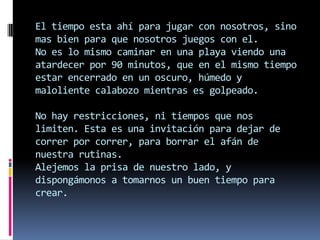 El tiempo esta ahí para jugar con nosotros, sino
mas bien para que nosotros juegos con el.
No es lo mismo caminar en una playa viendo una
atardecer por 90 minutos, que en el mismo tiempo
estar encerrado en un oscuro, húmedo y
maloliente calabozo mientras es golpeado.

No hay restricciones, ni tiempos que nos
limiten. Esta es una invitación para dejar de
correr por correr, para borrar el afán de
nuestra rutinas.
Alejemos la prisa de nuestro lado, y
dispongámonos a tomarnos un buen tiempo para
crear.
 