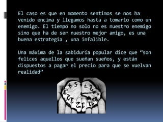 El caso es que en momento sentimos se nos ha
venido encima y llegamos hasta a tomarlo como un
enemigo. El tiempo no solo no es nuestro enemigo
sino que ha de ser nuestro mejor amigo, es una
buena estrategia , una infalible.

Una máxima de la sabiduría popular dice que “son
felices aquellos que sueñan sueños, y están
dispuestos a pagar el precio para que se vuelvan
realidad”
 