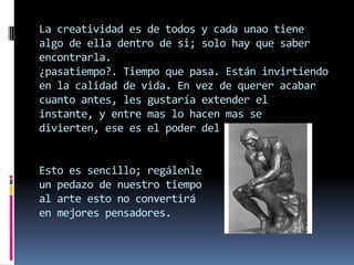 La creatividad es de todos y cada unao tiene
algo de ella dentro de si; solo hay que saber
encontrarla.
¿pasatiempo?. Tiempo que pasa. Están invirtiendo
en la calidad de vida. En vez de querer acabar
cuanto antes, les gustaría extender el
instante, y entre mas lo hacen mas se
divierten, ese es el poder del arte.


Esto es sencillo; regálenle
un pedazo de nuestro tiempo
al arte esto no convertirá
en mejores pensadores.
 