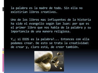 la palabra es la madre de todo. Sin ella no
existirían libros creativos.

Uno de los libros mas influyentes de la historia
ha sido el evangelio según San Juan: por que es
el primer libro que nos habla de la palabra y su
importancia de una manera religiosa.

Y,¿ si DIOS es la palabra?... Entonces con ella
podemos crear. De esto se trata la creatividad:
de crear y, claro está, de creer también.
 